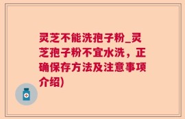 灵芝不能洗孢子粉_灵芝孢子粉不宜水洗，正确保存方法及注意事项介绍)