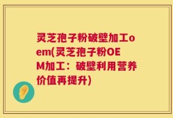 灵芝孢子粉破壁加工oem(灵芝孢子粉OEM加工：破壁利用营养价值再提升)