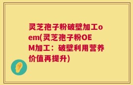 灵芝孢子粉破壁加工oem(灵芝孢子粉OEM加工：破壁利用营养价值再提升)
