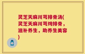 灵芝天麻川芎排骨汤(灵芝天麻川芎炖排骨，滋补养生，助养生美容)