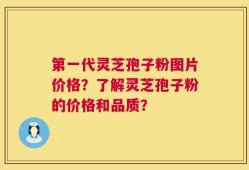 第一代灵芝孢子粉图片价格？了解灵芝孢子粉的价格和品质？