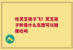 吃灵芝孢子飞？灵芝孢子粉是什么东西可以随便吃吗