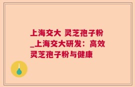 上海交大 灵芝孢子粉_上海交大研发：高效灵芝孢子粉与健康