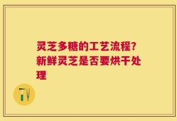 灵芝多糖的工艺流程？新鲜灵芝是否要烘干处理