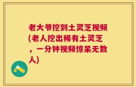 老大爷挖到土灵芝视频(老人挖出稀有土灵芝，一分钟视频惊呆无数人)