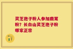 灵芝孢子粉人参加鹿茸粉？长白山灵芝孢子粉哪家正宗