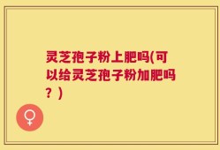灵芝孢子粉上肥吗(可以给灵芝孢子粉加肥吗？)