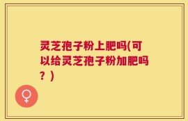 灵芝孢子粉上肥吗(可以给灵芝孢子粉加肥吗？)