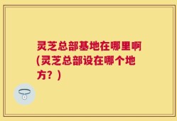 灵芝总部基地在哪里啊(灵芝总部设在哪个地方？)