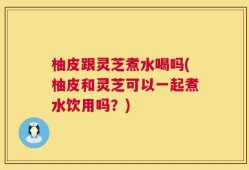 柚皮跟灵芝煮水喝吗(柚皮和灵芝可以一起煮水饮用吗？)