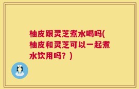 柚皮跟灵芝煮水喝吗(柚皮和灵芝可以一起煮水饮用吗？)
