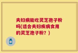 夫妇病能吃灵芝孢子粉吗(适合夫妇疾病食用的灵芝孢子粉？)
