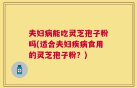夫妇病能吃灵芝孢子粉吗(适合夫妇疾病食用的灵芝孢子粉？)