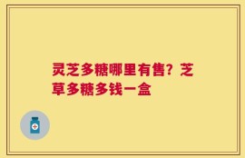 灵芝多糖哪里有售？芝草多糖多钱一盒