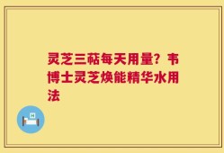 灵芝三萜每天用量？韦博士灵芝焕能精华水用法