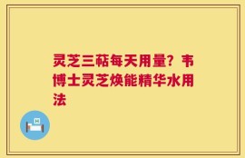 灵芝三萜每天用量？韦博士灵芝焕能精华水用法