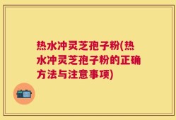 热水冲灵芝孢子粉(热水冲灵芝孢子粉的正确方法与注意事项)