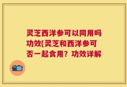 灵芝西洋参可以同用吗功效(灵芝和西洋参可否一起食用？功效详解