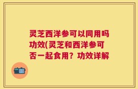 灵芝西洋参可以同用吗功效(灵芝和西洋参可否一起食用？功效详解