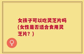 女孩子可以吃灵芝片吗(女性是否适合食用灵芝片？)