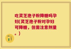 吃灵芝孢子粉降糖吗孕妇(灵芝孢子粉对孕妇可降糖，但需注意剂量。)