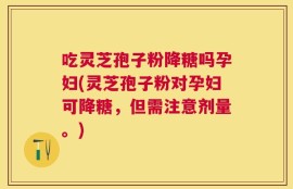 吃灵芝孢子粉降糖吗孕妇(灵芝孢子粉对孕妇可降糖，但需注意剂量。)