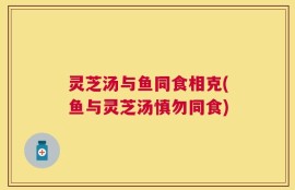 灵芝汤与鱼同食相克(鱼与灵芝汤慎勿同食)