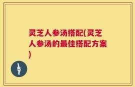 灵芝人参汤搭配(灵芝人参汤的最佳搭配方案)