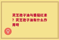 灵芝孢子油与番茄红素？灵芝孢子油有什么作用呀