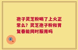 孢子灵芝粉喝了上火正常么？灵芝孢子粉和胃复春能同时服用吗
