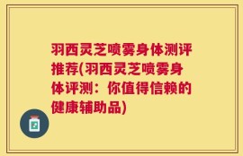 羽西灵芝喷雾身体测评推荐(羽西灵芝喷雾身体评测：你值得信赖的健康辅助品)