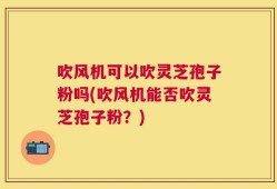 吹风机可以吹灵芝孢子粉吗(吹风机能否吹灵芝孢子粉？)