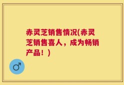 赤灵芝销售情况(赤灵芝销售喜人，成为畅销产品！)