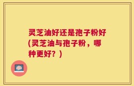 灵芝油好还是孢子粉好(灵芝油与孢子粉，哪种更好？)