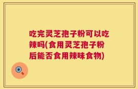 吃完灵芝孢子粉可以吃辣吗(食用灵芝孢子粉后能否食用辣味食物)