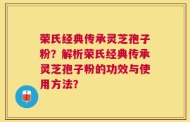 荣氏经典传承灵芝孢子粉？解析荣氏经典传承灵芝孢子粉的功效与使用方法？