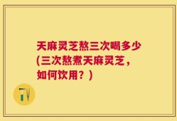 天麻灵芝熬三次喝多少(三次熬煮天麻灵芝，如何饮用？)