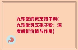 九珍堂的灵芝孢子粉(九珍堂灵芝孢子粉：深度解析价值与作用)