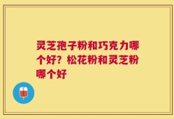 灵芝孢子粉和巧克力哪个好？松花粉和灵芝粉哪个好