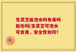 生灵芝能泡水吗有毒吗能吃吗(生灵芝可泡水可食用，安全性如何？