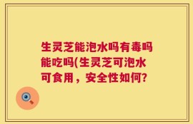生灵芝能泡水吗有毒吗能吃吗(生灵芝可泡水可食用，安全性如何？