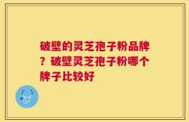 破壁的灵芝孢子粉品牌？破壁灵芝孢子粉哪个牌子比较好