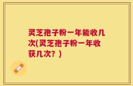 灵芝孢子粉一年能收几次(灵芝孢子粉一年收获几次？)