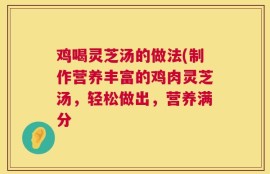 鸡喝灵芝汤的做法(制作营养丰富的鸡肉灵芝汤，轻松做出，营养满分