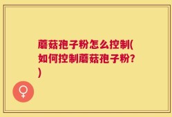 蘑菇孢子粉怎么控制(如何控制蘑菇孢子粉？)
