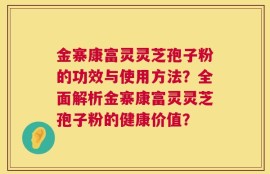 金寨康富灵灵芝孢子粉的功效与使用方法？全面解析金寨康富灵灵芝孢子粉的健康价值？