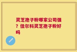 灵芝孢子粉哪家公司强？佳尔科灵芝孢子粉好吗