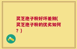灵芝孢子粉好坏差别(灵芝孢子粉的优劣如何？)