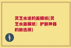 灵芝水送的面膜纸(灵芝水面膜纸：护肤神器的新选择)