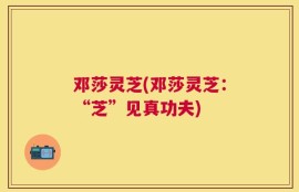 邓莎灵芝(邓莎灵芝：“芝”见真功夫)